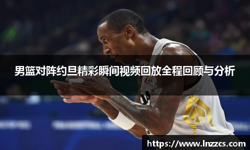 中欧体育：男篮对阵约旦精彩瞬间视频回放全程回顾与分析